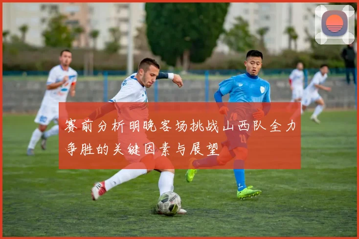 赛前分析明晚客场挑战山西队全力争胜的关键因素与展望