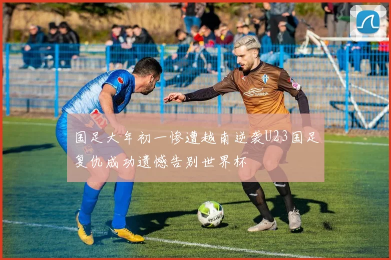 国足大年初一惨遭越南逆袭U23国足复仇成功遗憾告别世界杯