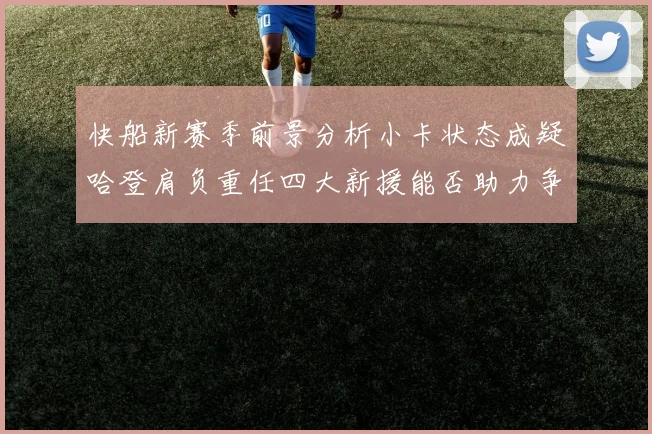快船新赛季前景分析小卡状态成疑哈登肩负重任四大新援能否助力争冠