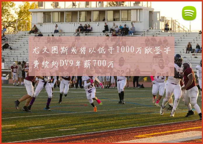 尤文图斯或将以低于1000万欧签字费续约DV9年薪700万