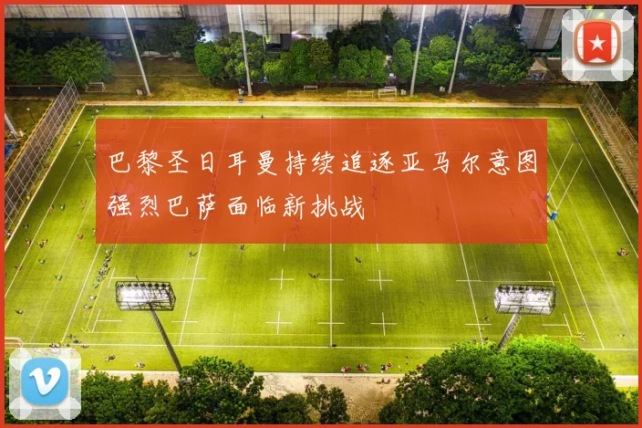 巴黎圣日耳曼持续追逐亚马尔意图强烈巴萨面临新挑战