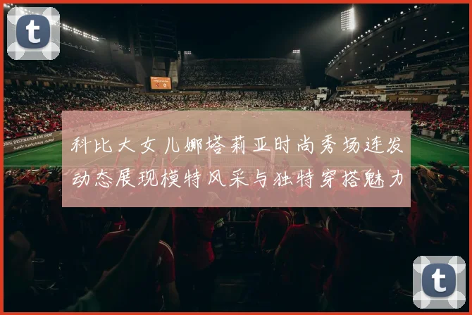 科比大女儿娜塔莉亚时尚秀场连发动态展现模特风采与独特穿搭魅力