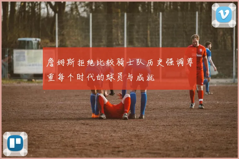 詹姆斯拒绝比较骑士队历史强调尊重每个时代的球员与成就