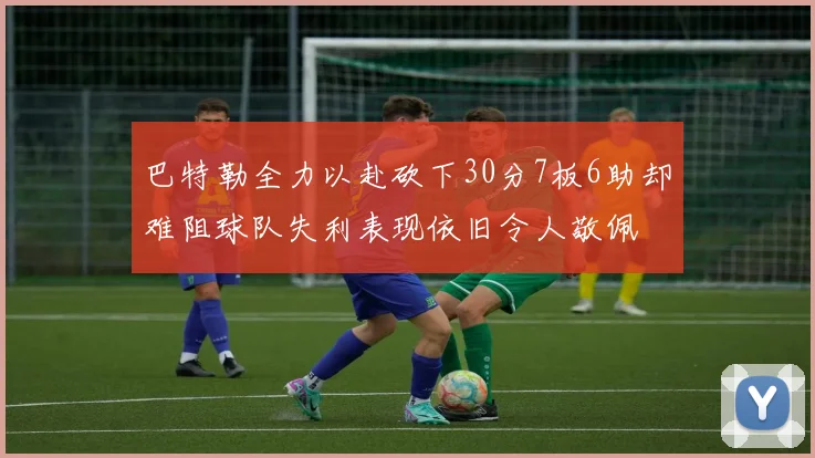 巴特勒全力以赴砍下30分7板6助却难阻球队失利表现依旧令人敬佩