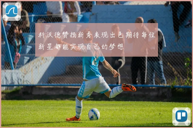 科沃德赞扬新秀表现出色期待每位新星都能实现自己的梦想